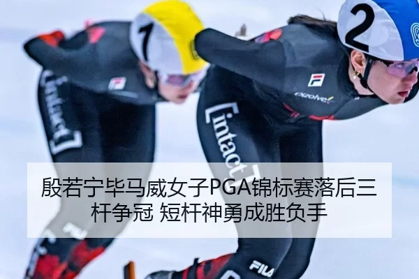 殷若宁毕马威女子PGA锦标赛落后三杆争冠 短杆神勇成胜负手