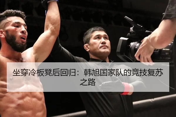 坐穿冷板凳后回归：韩旭国家队的竞技复苏之路